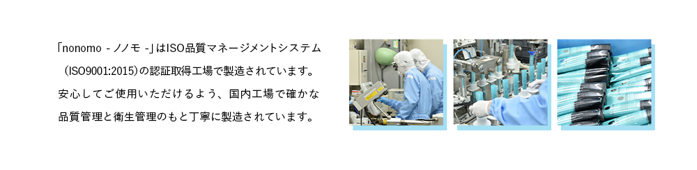 「nonomo - ノノモ -」はISO品質マネージメントシステム(ISO9001:2015)の認証取得工場で製造されています。安心してご使用いただけるよう、国内工場で確かな品質管理と衛生管理のもと丁寧に製造されています。