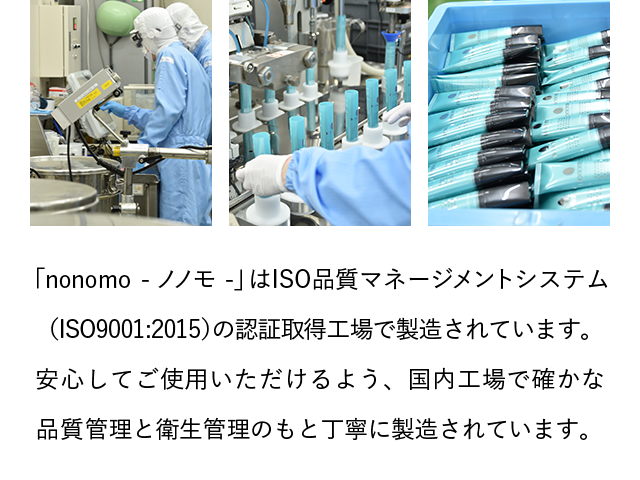 「nonomo - ノノモ -」はISO品質マネージメントシステム(ISO9001:2015)の認証取得工場で製造されています。安心してご使用いただけるよう、国内工場で確かな品質管理と衛生管理のもと丁寧に製造されています。