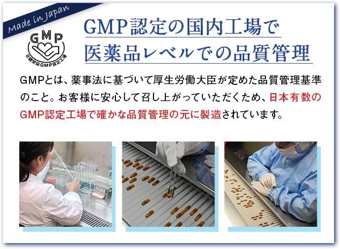 GMP認定の国内工場で医薬品レベルでの品質管理 GMPとは、薬事法に基づいて厚生労働大臣が定めた品質管理基準のこと。お客様に安心して召し上がっていただくため、日本有数のGMP認定工場で確かな品質管理の元に製造されています。