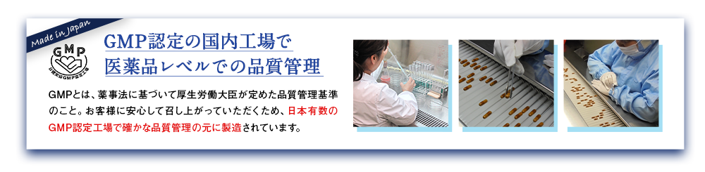 GMP認定の国内工場で医薬品レベルでの品質管理 GMPとは、薬事法に基づいて厚生労働大臣が定めた品質管理基準のこと。お客様に安心して召し上がっていただくため、日本有数のGMP認定工場で確かな品質管理の元に製造されています。